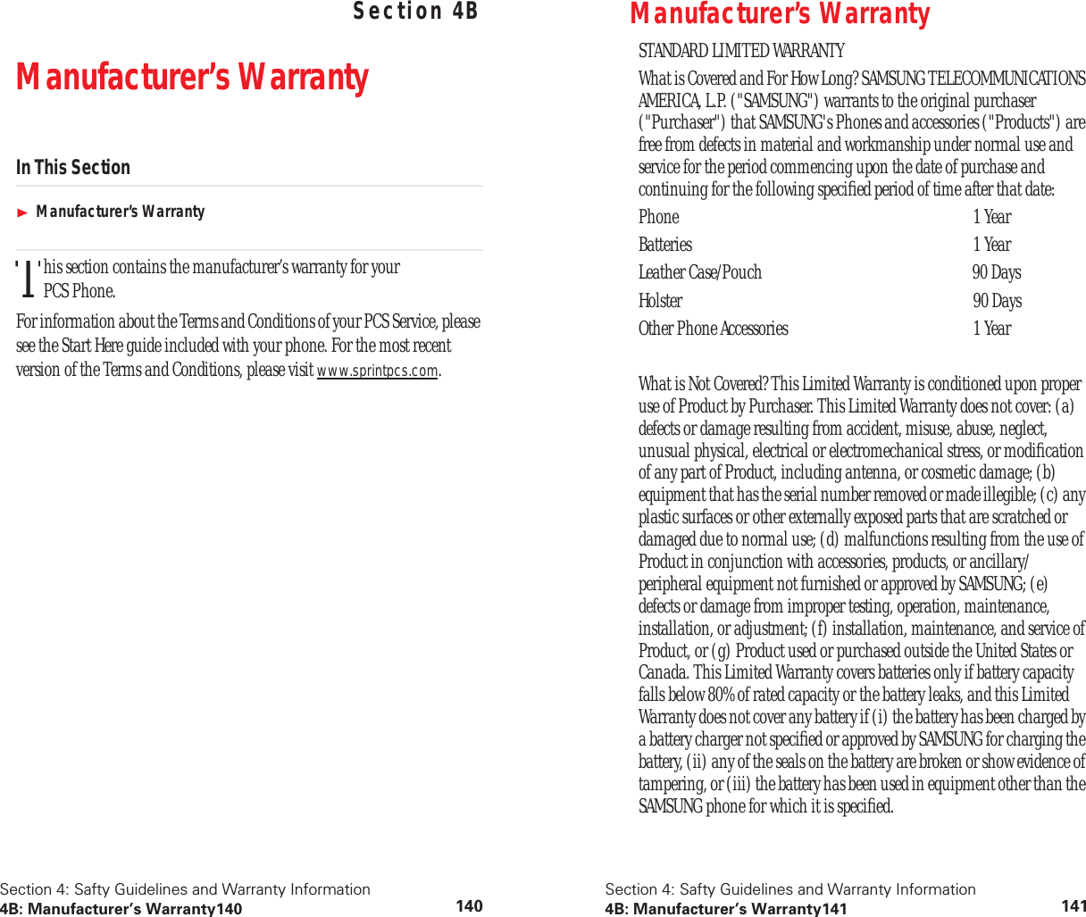 Section 4: Safty Guidelines and Warranty Information4B: Manufacturer’s Warranty140 140Safty Guidelines and Warranty Information Section 4BManufacturer’s WarrantyIn This SectionManufacturer’s Warrantyhis section contains the manufacturer’s warranty for your PCS Phone.For information about the Terms and Conditions of your PCS Service, please see the Start Here guide included with your phone. For the most recent version of the Terms and Conditions, please visit www.sprintpcs.com.TSection 4: Safty Guidelines and Warranty Information4B: Manufacturer’s Warranty141 141Manufacturer’s WarrantySTANDARD LIMITED WARRANTYWhat is Covered and For How Long? SAMSUNG TELECOMMUNICATIONS AMERICA, L.P. (&quot;SAMSUNG&quot;) warrants to the original purchaser (&quot;Purchaser&quot;) that SAMSUNG&apos;s Phones and accessories (&quot;Products&quot;) are free from defects in material and workmanship under normal use and service for the period commencing upon the date of purchase and continuing for the following speciﬁed period of time after that date:Phone 1 YearBatteries 1 YearLeather Case/Pouch  90 DaysHolster 90 DaysOther Phone Accessories  1 YearWhat is Not Covered? This Limited Warranty is conditioned upon proper use of Product by Purchaser. This Limited Warranty does not cover: (a) defects or damage resulting from accident, misuse, abuse, neglect, unusual physical, electrical or electromechanical stress, or modiﬁcation of any part of Product, including antenna, or cosmetic damage; (b) equipment that has the serial number removed or made illegible; (c) any plastic surfaces or other externally exposed parts that are scratched or damaged due to normal use; (d) malfunctions resulting from the use of Product in conjunction with accessories, products, or ancillary/peripheral equipment not furnished or approved by SAMSUNG; (e) defects or damage from improper testing, operation, maintenance, installation, or adjustment; (f) installation, maintenance, and service of Product, or (g) Product used or purchased outside the United States or Canada. This Limited Warranty covers batteries only if battery capacity falls below 80% of rated capacity or the battery leaks, and this Limited Warranty does not cover any battery if (i) the battery has been charged by a battery charger not speciﬁed or approved by SAMSUNG for charging the battery, (ii) any of the seals on the battery are broken or show evidence of tampering, or (iii) the battery has been used in equipment other than the SAMSUNG phone for which it is speciﬁed.