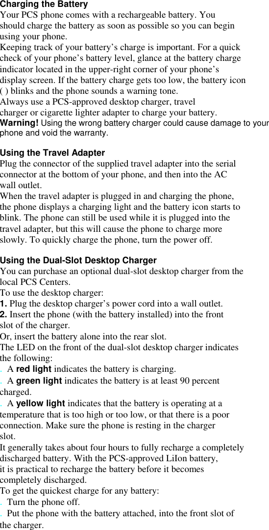 Charging the Battery Your PCS phone comes with a rechargeable battery. You should charge the battery as soon as possible so you can begin using your phone. Keeping track of your battery’s charge is important. For a quick check of your phone’s battery level, glance at the battery charge indicator located in the upper-right corner of your phone’s display screen. If the battery charge gets too low, the battery icon ( ) blinks and the phone sounds a warning tone. Always use a PCS-approved desktop charger, travel charger or cigarette lighter adapter to charge your battery. Warning! Using the wrong battery charger could cause damage to your phone and void the warranty.  Using the Travel Adapter Plug the connector of the supplied travel adapter into the serial connector at the bottom of your phone, and then into the AC wall outlet. When the travel adapter is plugged in and charging the phone, the phone displays a charging light and the battery icon starts to blink. The phone can still be used while it is plugged into the travel adapter, but this will cause the phone to charge more slowly. To quickly charge the phone, turn the power off.  Using the Dual-Slot Desktop Charger You can purchase an optional dual-slot desktop charger from the local PCS Centers. To use the desktop charger: 1. Plug the desktop charger’s power cord into a wall outlet. 2. Insert the phone (with the battery installed) into the front slot of the charger. Or, insert the battery alone into the rear slot. The LED on the front of the dual-slot desktop charger indicates the following: . A red light indicates the battery is charging. . A green light indicates the battery is at least 90 percent charged. . A yellow light indicates that the battery is operating at a temperature that is too high or too low, or that there is a poor connection. Make sure the phone is resting in the charger slot. It generally takes about four hours to fully recharge a completely discharged battery. With the PCS-approved LiIon battery, it is practical to recharge the battery before it becomes completely discharged. To get the quickest charge for any battery: . Turn the phone off. . Put the phone with the battery attached, into the front slot of the charger.     