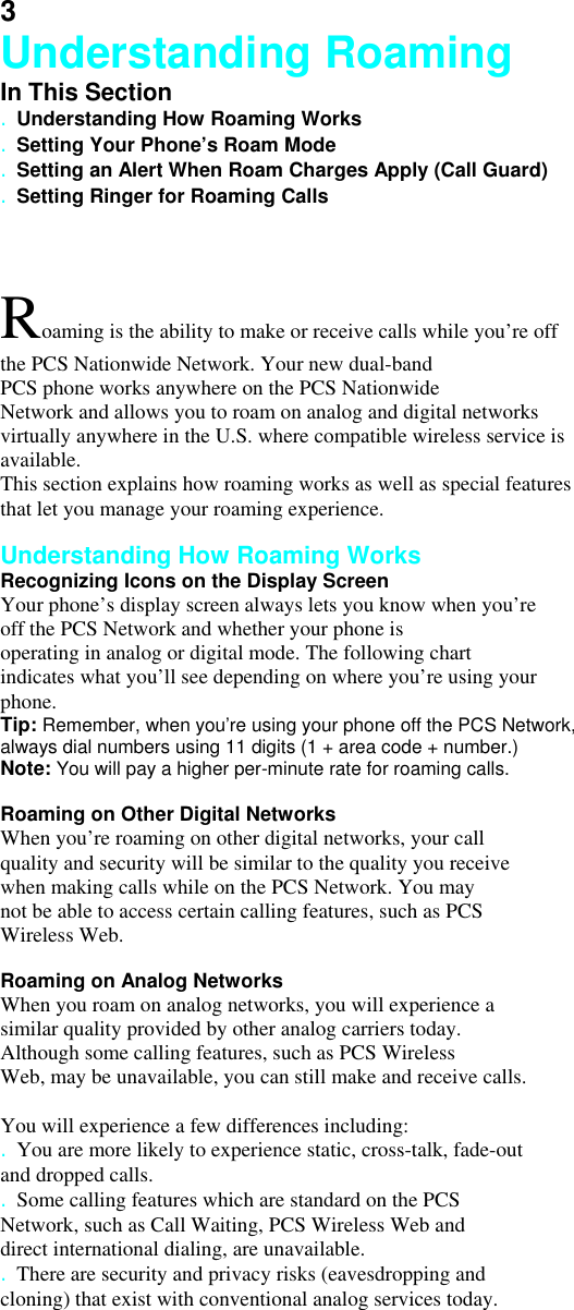 3 Understanding Roaming In This Section . Understanding How Roaming Works . Setting Your Phone’s Roam Mode . Setting an Alert When Roam Charges Apply (Call Guard) . Setting Ringer for Roaming Calls  Roaming is the ability to make or receive calls while you’re off the PCS Nationwide Network. Your new dual-band PCS phone works anywhere on the PCS Nationwide Network and allows you to roam on analog and digital networks virtually anywhere in the U.S. where compatible wireless service is available. This section explains how roaming works as well as special features that let you manage your roaming experience.  Understanding How Roaming Works Recognizing Icons on the Display Screen Your phone’s display screen always lets you know when you’re off the PCS Network and whether your phone is operating in analog or digital mode. The following chart indicates what you’ll see depending on where you’re using your phone. Tip: Remember, when you’re using your phone off the PCS Network, always dial numbers using 11 digits (1 + area code + number.) Note: You will pay a higher per-minute rate for roaming calls.  Roaming on Other Digital Networks When you’re roaming on other digital networks, your call quality and security will be similar to the quality you receive when making calls while on the PCS Network. You may not be able to access certain calling features, such as PCS Wireless Web.  Roaming on Analog Networks When you roam on analog networks, you will experience a similar quality provided by other analog carriers today. Although some calling features, such as PCS Wireless Web, may be unavailable, you can still make and receive calls.  You will experience a few differences including: . You are more likely to experience static, cross-talk, fade-out and dropped calls. . Some calling features which are standard on the PCS Network, such as Call Waiting, PCS Wireless Web and direct international dialing, are unavailable. . There are security and privacy risks (eavesdropping and cloning) that exist with conventional analog services today. 