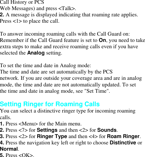 Call History or PCS Web Messages) and press &lt;Talk&gt;. 2. A message is displayed indicating that roaming rate applies. Press &lt;1&gt; to place the call.  To answer incoming roaming calls with the Call Guard on: Remember if the Call Guard feature is set to On, you need to take extra steps to make and receive roaming calls even if you have selected the Analog setting.  To set the time and date in Analog mode: The time and date are set automatically by the PCS network. If you are outside your coverage area and are in analog mode, the time and date are not automatically updated. To set the time and date in analog mode, see &quot;Set Time&quot;.  Setting Ringer for Roaming Calls You can select a distinctive ringer type for incoming roaming calls. 1. Press &lt;Menu&gt; for the Main menu. 2. Press &lt;7&gt; for Settings and then &lt;2&gt; for Sounds. 3. Press &lt;2&gt; for Ringer Type and then &lt;4&gt; for Roam Ringer. 4. Press the navigation key left or right to choose Distinctive or Normal. 5. Press &lt;OK&gt;. Answering Calls 