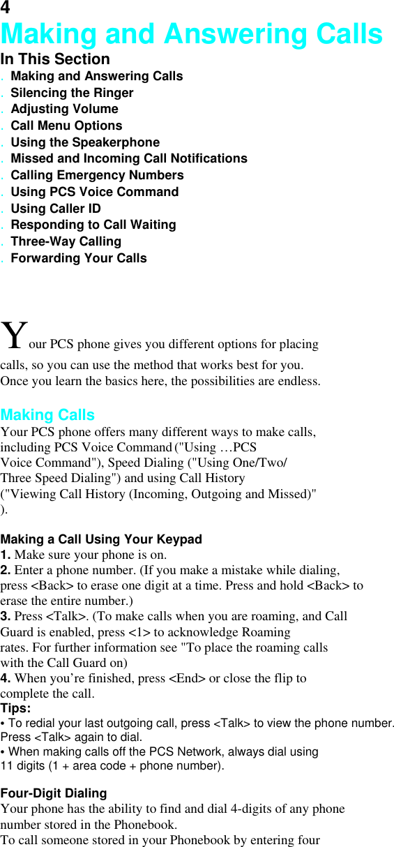 4 Making and Answering Calls In This Section . Making and Answering Calls . Silencing the Ringer . Adjusting Volume . Call Menu Options . Using the Speakerphone . Missed and Incoming Call Notifications . Calling Emergency Numbers . Using PCS Voice Command . Using Caller ID . Responding to Call Waiting . Three-Way Calling . Forwarding Your Calls  Your PCS phone gives you different options for placing calls, so you can use the method that works best for you. Once you learn the basics here, the possibilities are endless.  Making Calls Your PCS phone offers many different ways to make calls, including PCS Voice Command (&quot;Using …PCS Voice Command&quot;), Speed Dialing (&quot;Using One/Two/ Three Speed Dialing&quot;) and using Call History (&quot;Viewing Call History (Incoming, Outgoing and Missed)&quot;   ).  Making a Call Using Your Keypad 1. Make sure your phone is on. 2. Enter a phone number. (If you make a mistake while dialing, press &lt;Back&gt; to erase one digit at a time. Press and hold &lt;Back&gt; to erase the entire number.) 3. Press &lt;Talk&gt;. (To make calls when you are roaming, and Call Guard is enabled, press &lt;1&gt; to acknowledge Roaming rates. For further information see &quot;To place the roaming calls with the Call Guard on) 4. When you’re finished, press &lt;End&gt; or close the flip to complete the call. Tips: • To redial your last outgoing call, press &lt;Talk&gt; to view the phone number. Press &lt;Talk&gt; again to dial. • When making calls off the PCS Network, always dial using 11 digits (1 + area code + phone number).  Four-Digit Dialing Your phone has the ability to find and dial 4-digits of any phone number stored in the Phonebook. To call someone stored in your Phonebook by entering four 