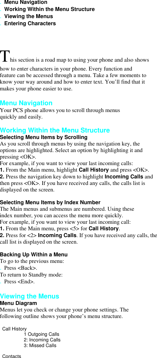 . Menu Navigation . Working Within the Menu Structure . Viewing the Menus . Entering Characters  This section is a road map to using your phone and also shows how to enter characters in your phone. Every function and feature can be accessed through a menu. Take a few moments to know your way around and how to enter text. You’ll find that it makes your phone easier to use.  Menu Navigation Your PCS phone allows you to scroll through menus quickly and easily.  Working Within the Menu Structure Selecting Menu Items by Scrolling As you scroll through menus by using the navigation key, the options are highlighted. Select an option by highlighting it and pressing &lt;OK&gt;. For example, if you want to view your last incoming calls: 1. From the Main menu, highlight Call History and press &lt;OK&gt;. 2. Press the navigation key down to highlight Incoming Calls and then press &lt;OK&gt;. If you have received any calls, the calls list is displayed on the screen.  Selecting Menu Items by Index Number The Main menus and submenus are numbered. Using these index number, you can access the menu more quickly. For example, if you want to view your last incoming call: 1. From the Main menu, press &lt;5&gt; for Call History. 2. Press for &lt;2&gt; Incoming Calls. If you have received any calls, the call list is displayed on the screen.  Backing Up Within a Menu To go to the previous menu: . Press &lt;Back&gt;. To return to Standby mode: . Press &lt;End&gt;.  Viewing the Menus Menu Diagram Menus let you check or change your phone settings. The following outline shows your phone’s menu structure.   Call History 1 Outgoing Calls 2: Incoming Calls 3: Missed Calls  Contacts 