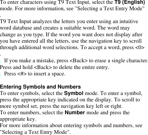 To enter characters using T9 Text Input, select the T9 (English) mode. For more information, see &quot;Selecting a Text Entry Mode&quot; . T9 Text Input analyzes the letters you enter using an intuitive word database and creates a suitable word. The word may change as you type. If the word you want does not display after you have entered all the letters, use the navigation key to scroll through additional word selections. To accept a word, press &lt;0&gt; . . If you make a mistake, press &lt;Back&gt; to erase a single character. Press and hold &lt;Back&gt; to delete the entire entry. . Press &lt;#&gt; to insert a space.  Entering Symbols and Numbers To enter symbols, select the Symbol mode. To enter a symbol, press the appropriate key indicated on the display. To scroll to more symbol set, press the navigation key left or right. To enter numbers, select the Number mode and press the appropriate key. For more information about entering symbols and numbers, see &quot;Selecting a Text Entry Mode&quot;. History 6 