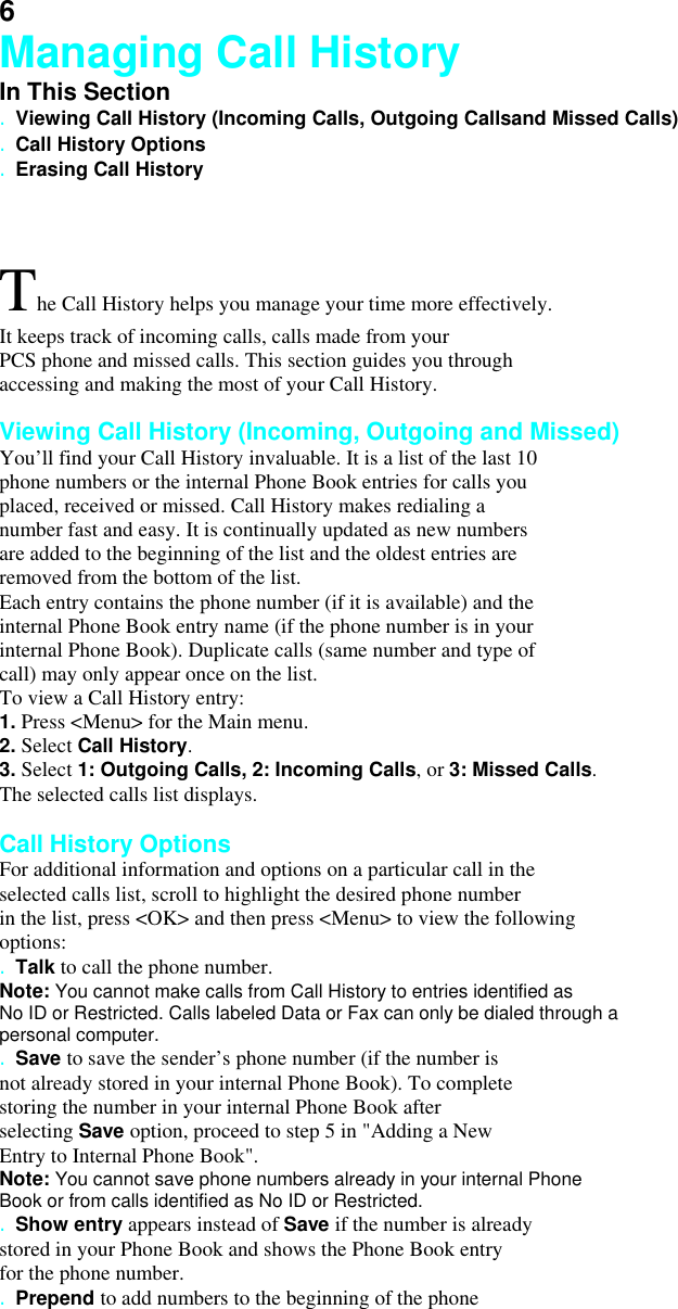 6 Managing Call History In This Section . Viewing Call History (Incoming Calls, Outgoing Callsand Missed Calls) . Call History Options . Erasing Call History  The Call History helps you manage your time more effectively. It keeps track of incoming calls, calls made from your   PCS phone and missed calls. This section guides you through accessing and making the most of your Call History.  Viewing Call History (Incoming, Outgoing and Missed) You’ll find your Call History invaluable. It is a list of the last 10 phone numbers or the internal Phone Book entries for calls you placed, received or missed. Call History makes redialing a number fast and easy. It is continually updated as new numbers are added to the beginning of the list and the oldest entries are removed from the bottom of the list. Each entry contains the phone number (if it is available) and the internal Phone Book entry name (if the phone number is in your internal Phone Book). Duplicate calls (same number and type of call) may only appear once on the list. To view a Call History entry: 1. Press &lt;Menu&gt; for the Main menu. 2. Select Call History. 3. Select 1: Outgoing Calls, 2: Incoming Calls, or 3: Missed Calls.  The selected calls list displays.  Call History Options For additional information and options on a particular call in the selected calls list, scroll to highlight the desired phone number in the list, press &lt;OK&gt; and then press &lt;Menu&gt; to view the following options: . Talk to call the phone number. Note: You cannot make calls from Call History to entries identified as No ID or Restricted. Calls labeled Data or Fax can only be dialed through a personal computer. . Save to save the sender’s phone number (if the number is not already stored in your internal Phone Book). To complete storing the number in your internal Phone Book after selecting Save option, proceed to step 5 in &quot;Adding a New Entry to Internal Phone Book&quot;. Note: You cannot save phone numbers already in your internal Phone Book or from calls identified as No ID or Restricted. . Show entry appears instead of Save if the number is already stored in your Phone Book and shows the Phone Book entry for the phone number. . Prepend to add numbers to the beginning of the phone 