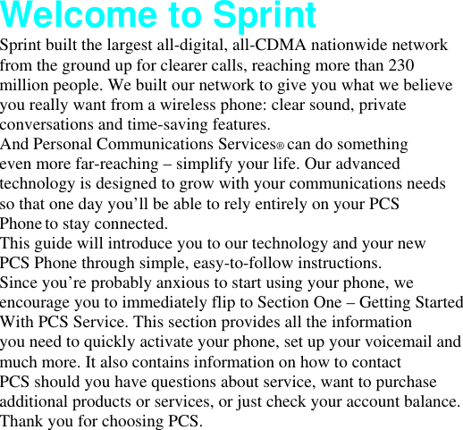 Welcome to Sprint Sprint built the largest all-digital, all-CDMA nationwide network from the ground up for clearer calls, reaching more than 230 million people. We built our network to give you what we believe you really want from a wireless phone: clear sound, private conversations and time-saving features. And Personal Communications Services® can do something even more far-reaching – simplify your life. Our advanced technology is designed to grow with your communications needs so that one day you’ll be able to rely entirely on your PCS Phone to stay connected. This guide will introduce you to our technology and your new PCS Phone through simple, easy-to-follow instructions. Since you’re probably anxious to start using your phone, we encourage you to immediately flip to Section One – Getting Started With PCS Service. This section provides all the information you need to quickly activate your phone, set up your voicemail and much more. It also contains information on how to contact PCS should you have questions about service, want to purchase additional products or services, or just check your account balance. Thank you for choosing PCS. 