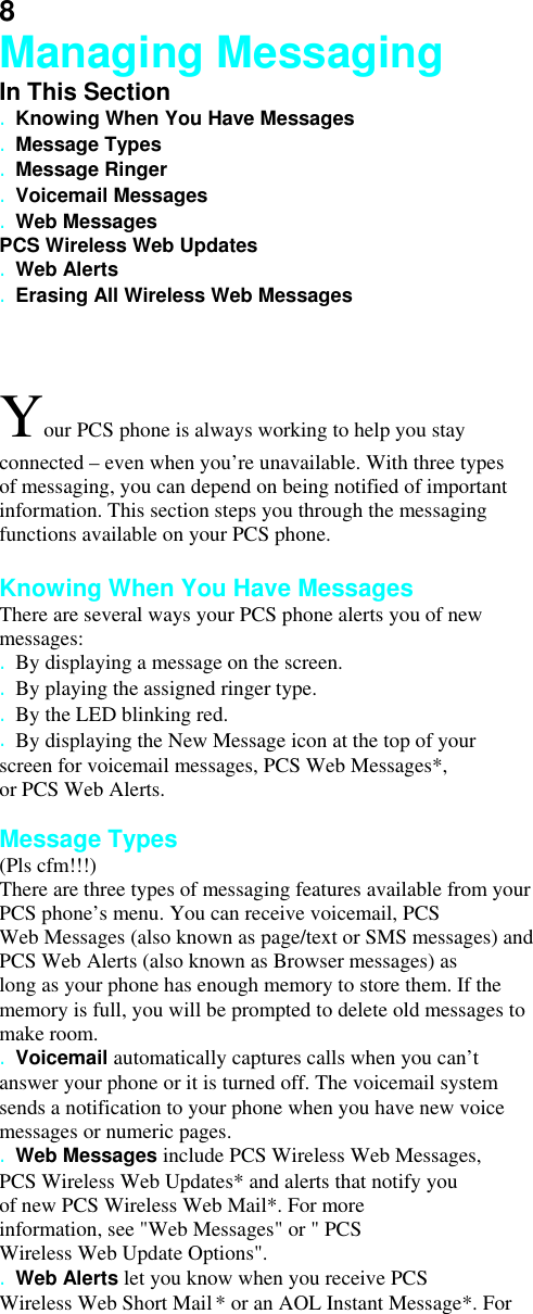 8 Managing Messaging In This Section . Knowing When You Have Messages . Message Types . Message Ringer . Voicemail Messages . Web Messages PCS Wireless Web Updates . Web Alerts . Erasing All Wireless Web Messages  Your PCS phone is always working to help you stay connected – even when you’re unavailable. With three types of messaging, you can depend on being notified of important information. This section steps you through the messaging functions available on your PCS phone.  Knowing When You Have Messages There are several ways your PCS phone alerts you of new messages: . By displaying a message on the screen. . By playing the assigned ringer type. . By the LED blinking red. . By displaying the New Message icon at the top of your screen for voicemail messages, PCS Web Messages*, or PCS Web Alerts.  Message Types (Pls cfm!!!) There are three types of messaging features available from your PCS phone’s menu. You can receive voicemail, PCS Web Messages (also known as page/text or SMS messages) and PCS Web Alerts (also known as Browser messages) as long as your phone has enough memory to store them. If the memory is full, you will be prompted to delete old messages to make room. . Voicemail automatically captures calls when you can’t answer your phone or it is turned off. The voicemail system sends a notification to your phone when you have new voice messages or numeric pages. . Web Messages include PCS Wireless Web Messages, PCS Wireless Web Updates* and alerts that notify you of new PCS Wireless Web Mail*. For more information, see &quot;Web Messages&quot; or &quot; PCS Wireless Web Update Options&quot;. . Web Alerts let you know when you receive PCS Wireless Web Short Mail * or an AOL Instant Message*. For 