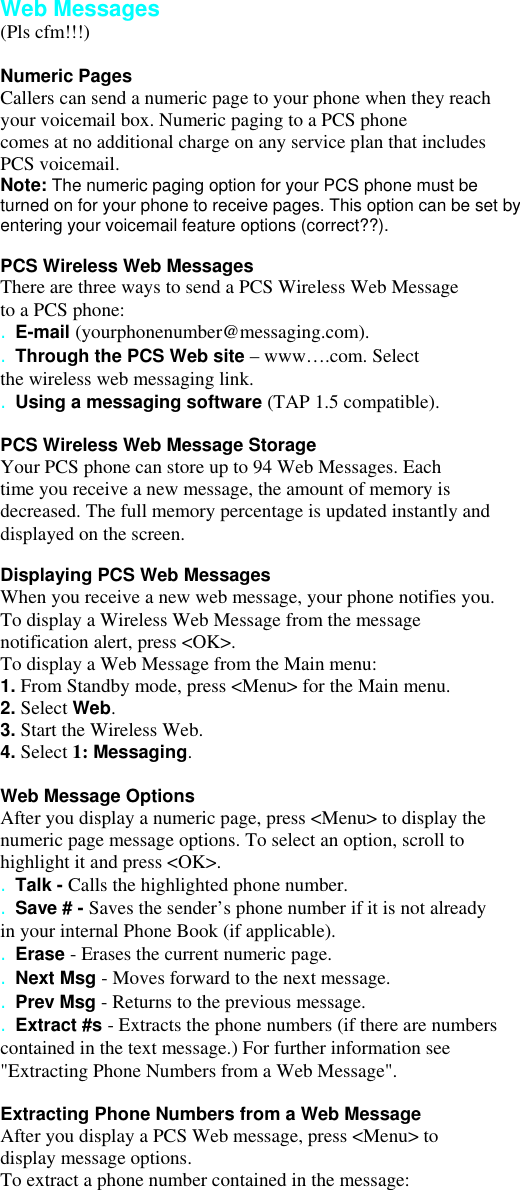  Web Messages (Pls cfm!!!)  Numeric Pages Callers can send a numeric page to your phone when they reach your voicemail box. Numeric paging to a PCS phone comes at no additional charge on any service plan that includes PCS voicemail. Note: The numeric paging option for your PCS phone must be turned on for your phone to receive pages. This option can be set by entering your voicemail feature options (correct??).  PCS Wireless Web Messages There are three ways to send a PCS Wireless Web Message to a PCS phone: . E-mail (yourphonenumber@messaging.com). . Through the PCS Web site – www….com. Select the wireless web messaging link. . Using a messaging software (TAP 1.5 compatible).  PCS Wireless Web Message Storage Your PCS phone can store up to 94 Web Messages. Each time you receive a new message, the amount of memory is decreased. The full memory percentage is updated instantly and displayed on the screen.  Displaying PCS Web Messages When you receive a new web message, your phone notifies you. To display a Wireless Web Message from the message notification alert, press &lt;OK&gt;. To display a Web Message from the Main menu: 1. From Standby mode, press &lt;Menu&gt; for the Main menu. 2. Select Web. 3. Start the Wireless Web. 4. Select 1: Messaging.  Web Message Options After you display a numeric page, press &lt;Menu&gt; to display the numeric page message options. To select an option, scroll to highlight it and press &lt;OK&gt;. . Talk - Calls the highlighted phone number. . Save # - Saves the sender’s phone number if it is not already in your internal Phone Book (if applicable). . Erase - Erases the current numeric page. . Next Msg - Moves forward to the next message. . Prev Msg - Returns to the previous message. . Extract #s - Extracts the phone numbers (if there are numbers contained in the text message.) For further information see &quot;Extracting Phone Numbers from a Web Message&quot;.  Extracting Phone Numbers from a Web Message After you display a PCS Web message, press &lt;Menu&gt; to display message options. To extract a phone number contained in the message: 