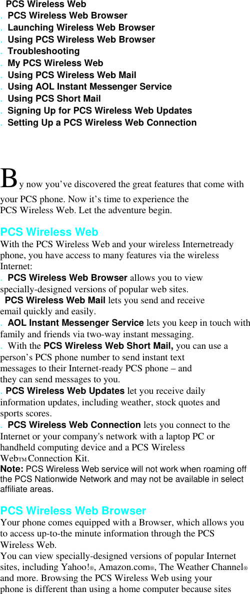   PCS Wireless Web . PCS Wireless Web Browser . Launching Wireless Web Browser . Using PCS Wireless Web Browser . Troubleshooting . My PCS Wireless Web . Using PCS Wireless Web Mail . Using AOL Instant Messenger Service . Using PCS Short Mail . Signing Up for PCS Wireless Web Updates . Setting Up a PCS Wireless Web Connection  By now you’ve discovered the great features that come with your PCS phone. Now it’s time to experience the PCS Wireless Web. Let the adventure begin.  PCS Wireless Web With the PCS Wireless Web and your wireless Internetready phone, you have access to many features via the wireless Internet: . PCS Wireless Web Browser allows you to view specially-designed versions of popular web sites.   PCS Wireless Web Mail lets you send and receive email quickly and easily. . AOL Instant Messenger Service lets you keep in touch with family and friends via two-way instant messaging. . With the PCS Wireless Web Short Mail, you can use a person’s PCS phone number to send instant text messages to their Internet-ready PCS phone – and they can send messages to you. . PCS Wireless Web Updates let you receive daily information updates, including weather, stock quotes and sports scores. . PCS Wireless Web Connection lets you connect to the Internet or your company&apos;s network with a laptop PC or handheld computing device and a PCS Wireless WebTM Connection Kit. Note: PCS Wireless Web service will not work when roaming off the PCS Nationwide Network and may not be available in select affiliate areas.  PCS Wireless Web Browser Your phone comes equipped with a Browser, which allows you to access up-to-the minute information through the PCS Wireless Web. You can view specially-designed versions of popular Internet sites, including Yahoo!®, Amazon.com®, The Weather Channel® and more. Browsing the PCS Wireless Web using your phone is different than using a home computer because sites 
