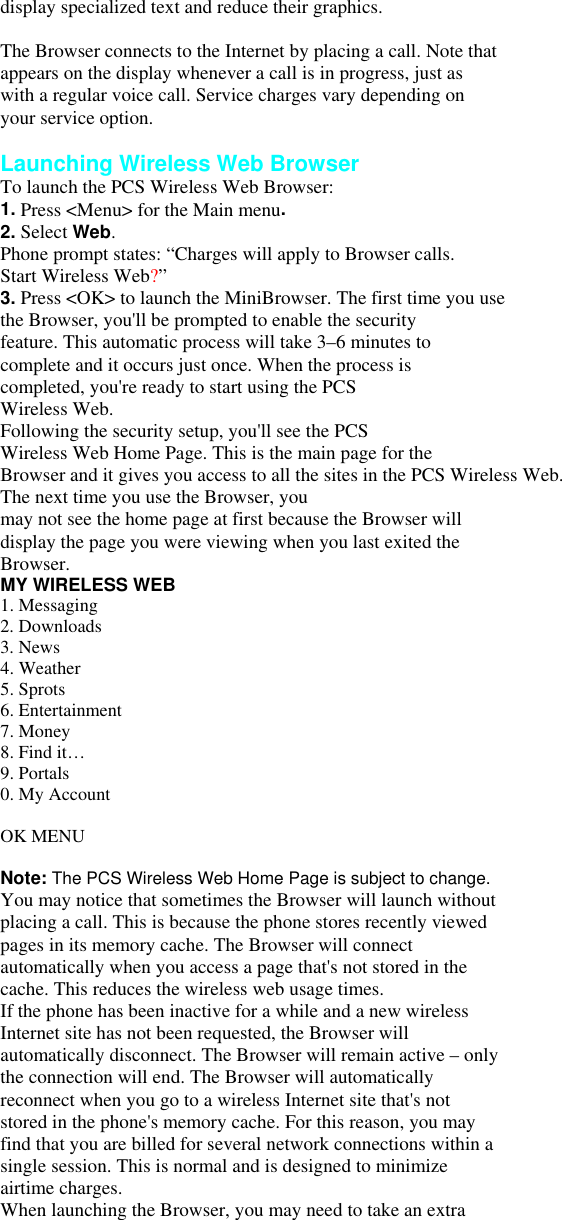 display specialized text and reduce their graphics.  The Browser connects to the Internet by placing a call. Note that appears on the display whenever a call is in progress, just as with a regular voice call. Service charges vary depending on your service option.  Launching Wireless Web Browser To launch the PCS Wireless Web Browser: 1. Press &lt;Menu&gt; for the Main menu. 2. Select Web. Phone prompt states: “Charges will apply to Browser calls. Start Wireless Web?” 3. Press &lt;OK&gt; to launch the MiniBrowser. The first time you use the Browser, you&apos;ll be prompted to enable the security feature. This automatic process will take 3–6 minutes to complete and it occurs just once. When the process is completed, you&apos;re ready to start using the PCS Wireless Web. Following the security setup, you&apos;ll see the PCS Wireless Web Home Page. This is the main page for the Browser and it gives you access to all the sites in the PCS Wireless Web.   The next time you use the Browser, you may not see the home page at first because the Browser will display the page you were viewing when you last exited the Browser. MY WIRELESS WEB 1. Messaging 2. Downloads   3. News 4. Weather 5. Sprots   6. Entertainment 7. Money 8. Find it…   9. Portals 0. My Account  OK MENU  Note: The PCS Wireless Web Home Page is subject to change. You may notice that sometimes the Browser will launch without placing a call. This is because the phone stores recently viewed pages in its memory cache. The Browser will connect automatically when you access a page that&apos;s not stored in the cache. This reduces the wireless web usage times. If the phone has been inactive for a while and a new wireless Internet site has not been requested, the Browser will automatically disconnect. The Browser will remain active – only the connection will end. The Browser will automatically reconnect when you go to a wireless Internet site that&apos;s not stored in the phone&apos;s memory cache. For this reason, you may find that you are billed for several network connections within a single session. This is normal and is designed to minimize airtime charges. When launching the Browser, you may need to take an extra 