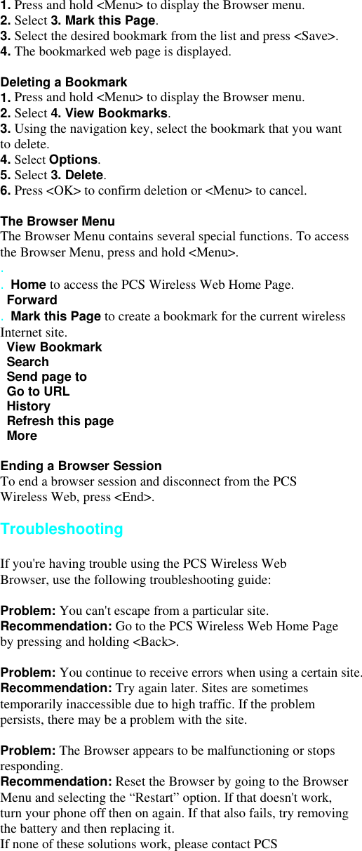 1. Press and hold &lt;Menu&gt; to display the Browser menu. 2. Select 3. Mark this Page. 3. Select the desired bookmark from the list and press &lt;Save&gt;. 4. The bookmarked web page is displayed.  Deleting a Bookmark 1. Press and hold &lt;Menu&gt; to display the Browser menu. 2. Select 4. View Bookmarks. 3. Using the navigation key, select the bookmark that you want to delete. 4. Select Options. 5. Select 3. Delete. 6. Press &lt;OK&gt; to confirm deletion or &lt;Menu&gt; to cancel.  The Browser Menu The Browser Menu contains several special functions. To access the Browser Menu, press and hold &lt;Menu&gt;. . . Home to access the PCS Wireless Web Home Page.  Forward . Mark this Page to create a bookmark for the current wireless Internet site.  View Bookmark  Search   Send page to     Go to URL  History  Refresh this page  More  Ending a Browser Session To end a browser session and disconnect from the PCS Wireless Web, press &lt;End&gt;.  Troubleshooting  If you&apos;re having trouble using the PCS Wireless Web Browser, use the following troubleshooting guide:  Problem: You can&apos;t escape from a particular site. Recommendation: Go to the PCS Wireless Web Home Page by pressing and holding &lt;Back&gt;.  Problem: You continue to receive errors when using a certain site. Recommendation: Try again later. Sites are sometimes temporarily inaccessible due to high traffic. If the problem persists, there may be a problem with the site.  Problem: The Browser appears to be malfunctioning or stops responding. Recommendation: Reset the Browser by going to the Browser Menu and selecting the “Restart” option. If that doesn&apos;t work, turn your phone off then on again. If that also fails, try removing the battery and then replacing it. If none of these solutions work, please contact PCS 