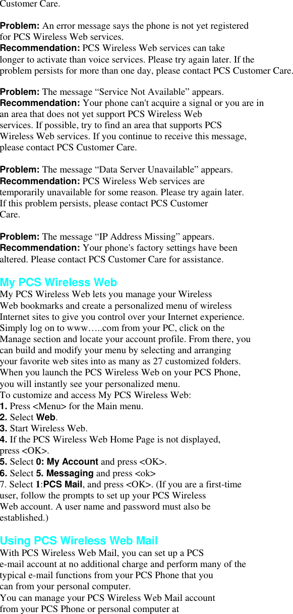 Customer Care.  Problem: An error message says the phone is not yet registered for PCS Wireless Web services. Recommendation: PCS Wireless Web services can take longer to activate than voice services. Please try again later. If the problem persists for more than one day, please contact PCS Customer Care.  Problem: The message “Service Not Available” appears. Recommendation: Your phone can&apos;t acquire a signal or you are in an area that does not yet support PCS Wireless Web services. If possible, try to find an area that supports PCS Wireless Web services. If you continue to receive this message, please contact PCS Customer Care.  Problem: The message “Data Server Unavailable” appears. Recommendation: PCS Wireless Web services are temporarily unavailable for some reason. Please try again later. If this problem persists, please contact PCS Customer Care.  Problem: The message “IP Address Missing” appears. Recommendation: Your phone&apos;s factory settings have been altered. Please contact PCS Customer Care for assistance.  My PCS Wireless Web My PCS Wireless Web lets you manage your Wireless Web bookmarks and create a personalized menu of wireless Internet sites to give you control over your Internet experience. Simply log on to www…..com from your PC, click on the Manage section and locate your account profile. From there, you can build and modify your menu by selecting and arranging your favorite web sites into as many as 27 customized folders. When you launch the PCS Wireless Web on your PCS Phone,   you will instantly see your personalized menu. To customize and access My PCS Wireless Web: 1. Press &lt;Menu&gt; for the Main menu. 2. Select Web. 3. Start Wireless Web. 4. If the PCS Wireless Web Home Page is not displayed, press &lt;OK&gt;. 5. Select 0: My Account and press &lt;OK&gt;. 6. Select 5. Messaging and press &lt;ok&gt; 7. Select 1:PCS Mail, and press &lt;OK&gt;. (If you are a first-time user, follow the prompts to set up your PCS Wireless Web account. A user name and password must also be established.)  Using PCS Wireless Web Mail With PCS Wireless Web Mail, you can set up a PCS e-mail account at no additional charge and perform many of the typical e-mail functions from your PCS Phone that you can from your personal computer. You can manage your PCS Wireless Web Mail account from your PCS Phone or personal computer at 