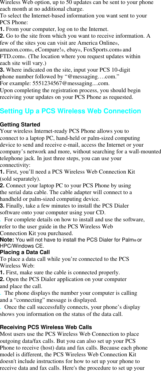 Wireless Web option, up to 50 updates can be sent to your phone each month at no additional charge. To select the Internet-based information you want sent to your PCS Phone: 1. From your computer, log on to the Internet. 2. Go to the site from which you want to receive information. A few of the sites you can visit are America Online®, amazon.com®, eCompare!®, ebay®, FoxSports.com® and FTD.com®. (The location where you request updates within each site will vary.) 3. Where indicated on the site, input your PCS 10-digit phone number followed by “@messaging….com.” For example: 5551234567@messaging....com. Upon completing the registration process, you should begin receiving your updates on your PCS Phone as requested.  Setting Up a PCS Wireless Web Connection  Getting Started Your wireless Internet-ready PCS Phone allows you to connect to a laptop PC, hand-held or palm-sized computing device to send and receive e-mail, access the Internet or your company’s network and more, without searching for a wall-mounted telephone jack. In just three steps, you can use your connectivity: 1. First, you’ll need a PCS Wireless Web Connection Kit (sold separately). 2. Connect your laptop PC to your PCS Phone by using the serial data cable. The cable adapter will connect to a handheld or palm-sized computing device. 3. Finally, take a few minutes to install the PCS Dialer software onto your computer using your CD. . For complete details on how to install and use the software, refer to the user guide in the PCS Wireless Web Connection Kit you purchased. Note: You will not have to install the PCS Dialer for Palm® or HPC/Windows CE. Placing a Data Call To place a data call while you’re connected to the PCS Wireless Web: 1. First, make sure the cable is connected properly. 2. Open the PCS Dialer application on your computer and place the call. . The phone displays the number your computer is calling and a “connecting” message is displayed. . Once the call successfully connects, your phone’s display shows you information on the status of the data call.  Receiving PCS Wireless Web Calls Most users use the PCS Wireless Web Connection to place outgoing data/fax calls. But you can also set up your PCS Phone to receive (host) data and fax calls. Because each phone model is different, the PCS Wireless Web Connection Kit doesn&apos;t include instructions for how to set up your phone to receive data and fax calls. Here&apos;s the procedure to set up your 