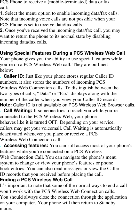 PCS Phone to receive a (mobile-terminated) data or fax call: 1. Select the menu option to enable incoming data/fax calls. Note that incoming voice calls are not possible when your PCS Phone is set to receive data/fax calls. 2. Once you&apos;ve received the incoming data/fax call, you may want to return the phone to its normal state by disabling incoming data/fax calls.  Using Special Features During a PCS Wireless Web Call Your phone gives you the ability to use special features while you’re on a PCS Wireless Web call. They are outlined below: . Caller ID: Just like your phone stores regular Caller ID numbers, it also stores the numbers of incoming PCS Wireless Web Connection calls. To distinguish between the two types of calls, “Data” or “Fax” displays along with the number of the caller when you view your Caller ID records. Note: Caller ID is not available on PCS Wireless Web Browser calls. . Call Waiting: If someone tries to reach you while you’re connected to the PCS Wireless Web, your phone behaves like it is turned OFF. Depending on your service, callers may get your voicemail. Call Waiting is automatically deactivated whenever you place or receive a PCS Wireless Web Connection call. . Accessing features: You can still access most of your phone’s features while you’re connected on a PCS Wireless Web Connection Call. You can navigate the phone’s menu system to change or view your phone’s features or phone book entries. You can also read messages or view the Caller ID records that you received before placing the call. Ending a PCS Wireless Web Call It’s important to note that some of the normal ways to end a call won’t work with the PCS Wireless Web Connection calls. You should always close the connection through the application on your computer. Your phone will then return to Standby mode. 