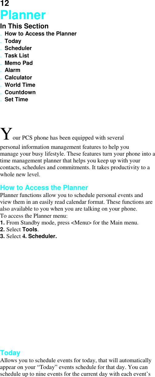 12 Planner In This Section . How to Access the Planner . Today . Scheduler . Task List . Memo Pad . Alarm . Calculator . World Time . Countdown . Set Time  Your PCS phone has been equipped with several personal information management features to help you manage your busy lifestyle. These features turn your phone into a time management planner that helps you keep up with your contacts, schedules and commitments. It takes productivity to a whole new level.  How to Access the Planner Planner functions allow you to schedule personal events and view them in an easily read calendar format. These functions are also available to you when you are talking on your phone. To access the Planner menu: 1. From Standby mode, press &lt;Menu&gt; for the Main menu. 2. Select Tools. 3. Select 4. Scheduler.                 Today Allows you to schedule events for today, that will automatically appear on your “Today” events schedule for that day. You can schedule up to nine events for the current day with each event’s 