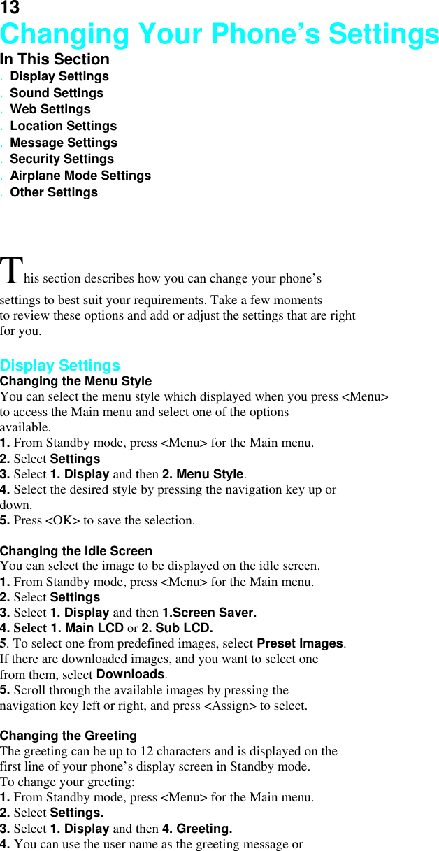 13 Changing Your Phone’s Settings In This Section . Display Settings . Sound Settings . Web Settings . Location Settings . Message Settings . Security Settings . Airplane Mode Settings . Other Settings  This section describes how you can change your phone’s settings to best suit your requirements. Take a few moments to review these options and add or adjust the settings that are right for you.  Display Settings Changing the Menu Style You can select the menu style which displayed when you press &lt;Menu&gt;   to access the Main menu and select one of the options available. 1. From Standby mode, press &lt;Menu&gt; for the Main menu. 2. Select Settings 3. Select 1. Display and then 2. Menu Style. 4. Select the desired style by pressing the navigation key up or down. 5. Press &lt;OK&gt; to save the selection.  Changing the Idle Screen You can select the image to be displayed on the idle screen. 1. From Standby mode, press &lt;Menu&gt; for the Main menu. 2. Select Settings 3. Select 1. Display and then 1.Screen Saver. 4. Select 1. Main LCD or 2. Sub LCD.     5. To select one from predefined images, select Preset Images. If there are downloaded images, and you want to select one from them, select Downloads. 5. Scroll through the available images by pressing the navigation key left or right, and press &lt;Assign&gt; to select.  Changing the Greeting The greeting can be up to 12 characters and is displayed on the first line of your phone’s display screen in Standby mode. To change your greeting: 1. From Standby mode, press &lt;Menu&gt; for the Main menu. 2. Select Settings. 3. Select 1. Display and then 4. Greeting. 4. You can use the user name as the greeting message or 