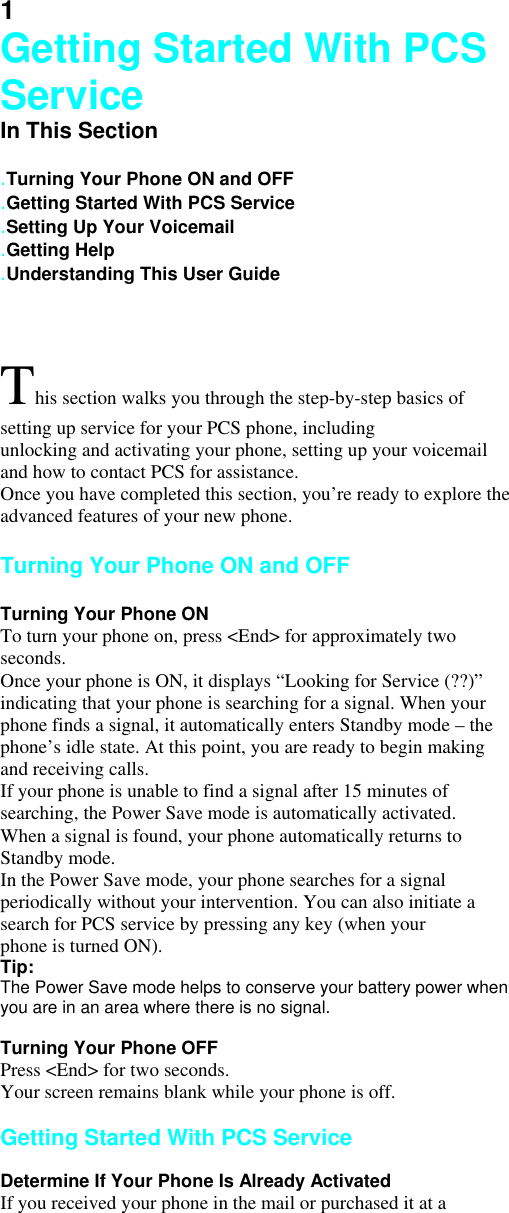 1 Getting Started With PCS Service In This Section   .Turning Your Phone ON and OFF .Getting Started With PCS Service .Setting Up Your Voicemail .Getting Help .Understanding This User Guide  This section walks you through the step-by-step basics of setting up service for your PCS phone, including unlocking and activating your phone, setting up your voicemail and how to contact PCS for assistance. Once you have completed this section, you’re ready to explore the advanced features of your new phone.  Turning Your Phone ON and OFF  Turning Your Phone ON To turn your phone on, press &lt;End&gt; for approximately two seconds. Once your phone is ON, it displays “Looking for Service (??)” indicating that your phone is searching for a signal. When your phone finds a signal, it automatically enters Standby mode – the phone’s idle state. At this point, you are ready to begin making and receiving calls. If your phone is unable to find a signal after 15 minutes of searching, the Power Save mode is automatically activated. When a signal is found, your phone automatically returns to Standby mode. In the Power Save mode, your phone searches for a signal periodically without your intervention. You can also initiate a search for PCS service by pressing any key (when your phone is turned ON). Tip: The Power Save mode helps to conserve your battery power when you are in an area where there is no signal.  Turning Your Phone OFF Press &lt;End&gt; for two seconds. Your screen remains blank while your phone is off.  Getting Started With PCS Service  Determine If Your Phone Is Already Activated If you received your phone in the mail or purchased it at a 