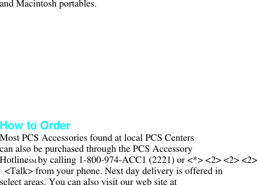 and Macintosh portables.       How to Order Most PCS Accessories found at local PCS Centers can also be purchased through the PCS Accessory HotlineSM by calling 1-800-974-ACC1 (2221) or &lt;*&gt; &lt;2&gt; &lt;2&gt; &lt;2&gt;   &lt;Talk&gt; from your phone. Next day delivery is offered in select areas. You can also visit our web site at 
