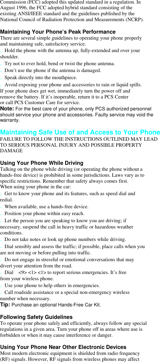 Commission (FCC) adopted this updated standard in a regulation. In August 1996, the FCC adopted hybrid standard consisting of the existing ANSI/IEEE standard and the guidelines published by the National Council of Radiation Protection and Measurements (NCRP).  Maintaining Your Phone’s Peak Performance There are several simple guidelines to operating your phone properly and maintaining safe, satisfactory service. . Hold the phone with the antenna up, fully-extended and over your shoulder. . Try not to ever hold, bend or twist the phone antenna. . Don’t use the phone if the antenna is damaged. . Speak directly into the mouthpiece. . Avoid exposing your phone and accessories to rain or liquid spills. If your phone does get wet, immediately turn the power off and remove the battery. If it’s inoperable, return it to a PCS Center or call PCS Customer Care for service. Note: For the best care of your phone, only PCS authorized personnel should service your phone and accessories. Faulty service may void the warranty.  Maintaining Safe Use of and Access to Your Phone FAILURE TO FOLLOW THE INSTRUCTIONS OUTLINED MAY LEAD TO SERIOUS PERSONAL INJURY AND POSSIBLE PROPERTY DAMAGE  Using Your Phone While Driving Talking on the phone while driving (or operating the phone without a hands-free device) is prohibited in some jurisdictions. Laws vary as to specific restrictions. Remember that safety always comes first. When using your phone in the car: . Get to know your phone and its features, such as speed dial and redial. . When available, use a hands-free device. . Position your phone within easy reach. . Let the person you are speaking to know you are driving; if necessary, suspend the call in heavy traffic or hazardous weather conditions. . Do not take notes or look up phone numbers while driving. . Dial sensibly and assess the traffic; if possible, place calls when you are not moving or before pulling into traffic. . Do not engage in stressful or emotional conversations that may divert your attention from the road. . Dial    &lt;9&gt; &lt;1&gt; &lt;1&gt; to report serious emergencies. It’s free from your wireless phone. . Use your phone to help others in emergencies. . Call roadside assistance or a special non-emergency wireless number when necessary. Tip: Purchase an optional Hands-Free Car Kit.  Following Safety Guidelines To operate your phone safely and efficiently, always follow any special regulations in a given area. Turn your phone off in areas where use is forbidden or when it may cause interference or danger.  Using Your Phone Near Other Electronic Devices Most modern electronic equipment is shielded from radio frequency (RF) signals. However, RF signals from wireless phones may affect 