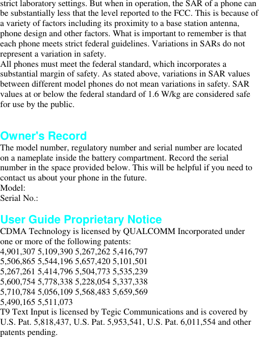 strict laboratory settings. But when in operation, the SAR of a phone can be substantially less that the level reported to the FCC. This is because of a variety of factors including its proximity to a base station antenna, phone design and other factors. What is important to remember is that each phone meets strict federal guidelines. Variations in SARs do not represent a variation in safety. All phones must meet the federal standard, which incorporates a substantial margin of safety. As stated above, variations in SAR values between different model phones do not mean variations in safety. SAR values at or below the federal standard of 1.6 W/kg are considered safe for use by the public.   Owner&apos;s Record The model number, regulatory number and serial number are located on a nameplate inside the battery compartment. Record the serial number in the space provided below. This will be helpful if you need to contact us about your phone in the future. Model: Serial No.:  User Guide Proprietary Notice CDMA Technology is licensed by QUALCOMM Incorporated under one or more of the following patents: 4,901,307 5,109,390 5,267,262 5,416,797 5,506,865 5,544,196 5,657,420 5,101,501 5,267,261 5,414,796 5,504,773 5,535,239 5,600,754 5,778,338 5,228,054 5,337,338 5,710,784 5,056,109 5,568,483 5,659,569 5,490,165 5,511,073 T9 Text Input is licensed by Tegic Communications and is covered by U.S. Pat. 5,818,437, U.S. Pat. 5,953,541, U.S. Pat. 6,011,554 and other patents pending. 