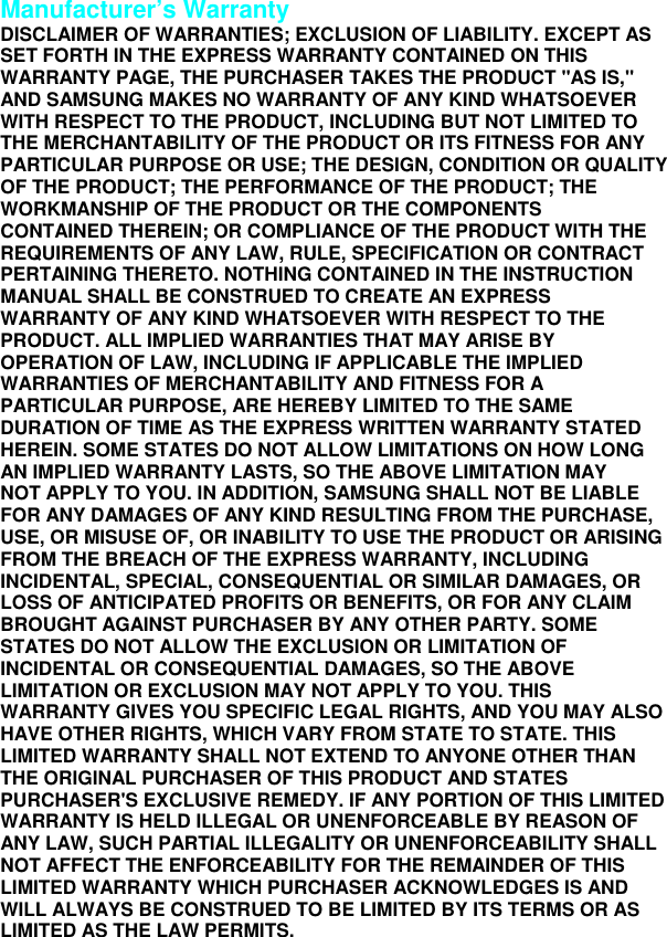 Manufacturer’s Warranty DISCLAIMER OF WARRANTIES; EXCLUSION OF LIABILITY. EXCEPT AS SET FORTH IN THE EXPRESS WARRANTY CONTAINED ON THIS WARRANTY PAGE, THE PURCHASER TAKES THE PRODUCT &quot;AS IS,&quot; AND SAMSUNG MAKES NO WARRANTY OF ANY KIND WHATSOEVER WITH RESPECT TO THE PRODUCT, INCLUDING BUT NOT LIMITED TO THE MERCHANTABILITY OF THE PRODUCT OR ITS FITNESS FOR ANY PARTICULAR PURPOSE OR USE; THE DESIGN, CONDITION OR QUALITY OF THE PRODUCT; THE PERFORMANCE OF THE PRODUCT; THE WORKMANSHIP OF THE PRODUCT OR THE COMPONENTS CONTAINED THEREIN; OR COMPLIANCE OF THE PRODUCT WITH THE REQUIREMENTS OF ANY LAW, RULE, SPECIFICATION OR CONTRACT PERTAINING THERETO. NOTHING CONTAINED IN THE INSTRUCTION MANUAL SHALL BE CONSTRUED TO CREATE AN EXPRESS WARRANTY OF ANY KIND WHATSOEVER WITH RESPECT TO THE PRODUCT. ALL IMPLIED WARRANTIES THAT MAY ARISE BY OPERATION OF LAW, INCLUDING IF APPLICABLE THE IMPLIED WARRANTIES OF MERCHANTABILITY AND FITNESS FOR A PARTICULAR PURPOSE, ARE HEREBY LIMITED TO THE SAME DURATION OF TIME AS THE EXPRESS WRITTEN WARRANTY STATED HEREIN. SOME STATES DO NOT ALLOW LIMITATIONS ON HOW LONG AN IMPLIED WARRANTY LASTS, SO THE ABOVE LIMITATION MAY NOT APPLY TO YOU. IN ADDITION, SAMSUNG SHALL NOT BE LIABLE FOR ANY DAMAGES OF ANY KIND RESULTING FROM THE PURCHASE, USE, OR MISUSE OF, OR INABILITY TO USE THE PRODUCT OR ARISING FROM THE BREACH OF THE EXPRESS WARRANTY, INCLUDING INCIDENTAL, SPECIAL, CONSEQUENTIAL OR SIMILAR DAMAGES, OR LOSS OF ANTICIPATED PROFITS OR BENEFITS, OR FOR ANY CLAIM BROUGHT AGAINST PURCHASER BY ANY OTHER PARTY. SOME STATES DO NOT ALLOW THE EXCLUSION OR LIMITATION OF INCIDENTAL OR CONSEQUENTIAL DAMAGES, SO THE ABOVE LIMITATION OR EXCLUSION MAY NOT APPLY TO YOU. THIS WARRANTY GIVES YOU SPECIFIC LEGAL RIGHTS, AND YOU MAY ALSO HAVE OTHER RIGHTS, WHICH VARY FROM STATE TO STATE. THIS LIMITED WARRANTY SHALL NOT EXTEND TO ANYONE OTHER THAN THE ORIGINAL PURCHASER OF THIS PRODUCT AND STATES PURCHASER&apos;S EXCLUSIVE REMEDY. IF ANY PORTION OF THIS LIMITED WARRANTY IS HELD ILLEGAL OR UNENFORCEABLE BY REASON OF ANY LAW, SUCH PARTIAL ILLEGALITY OR UNENFORCEABILITY SHALL NOT AFFECT THE ENFORCEABILITY FOR THE REMAINDER OF THIS LIMITED WARRANTY WHICH PURCHASER ACKNOWLEDGES IS AND WILL ALWAYS BE CONSTRUED TO BE LIMITED BY ITS TERMS OR AS LIMITED AS THE LAW PERMITS.  