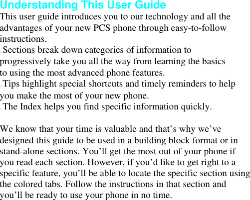 Understanding This User Guide This user guide introduces you to our technology and all the advantages of your new PCS phone through easy-to-follow instructions. .Sections break down categories of information to progressively take you all the way from learning the basics to using the most advanced phone features. .Tips highlight special shortcuts and timely reminders to help you make the most of your new phone. .The Index helps you find specific information quickly.  We know that your time is valuable and that’s why we’ve designed this guide to be used in a building block format or in stand-alone sections. You’ll get the most out of your phone if you read each section. However, if you’d like to get right to a specific feature, you’ll be able to locate the specific section using the colored tabs. Follow the instructions in that section and you’ll be ready to use your phone in no time. Your Phone 2 