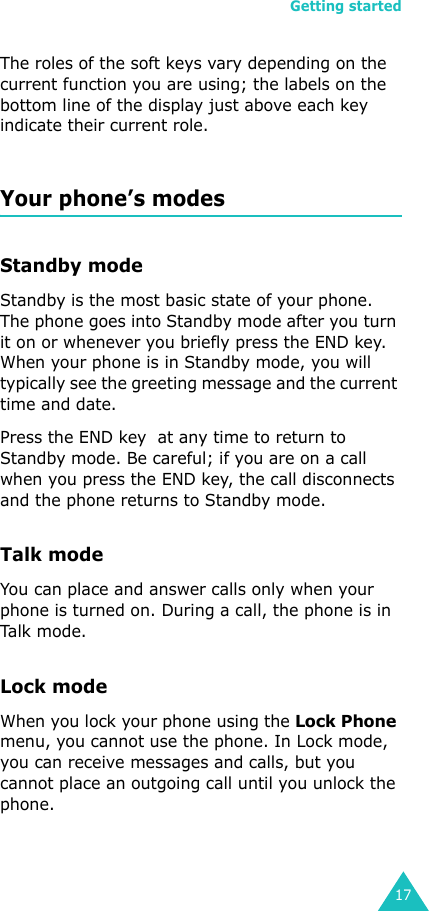 Getting started17The roles of the soft keys vary depending on the current function you are using; the labels on the bottom line of the display just above each key indicate their current role.Your phone’s modesStandby modeStandby is the most basic state of your phone. The phone goes into Standby mode after you turn it on or whenever you briefly press the END key. When your phone is in Standby mode, you will typically see the greeting message and the current time and date. Press the END key  at any time to return to Standby mode. Be careful; if you are on a call when you press the END key, the call disconnects and the phone returns to Standby mode. Talk modeYou can place and answer calls only when your phone is turned on. During a call, the phone is in Talk  mod e .Lock modeWhen you lock your phone using the Lock Phone menu, you cannot use the phone. In Lock mode, you can receive messages and calls, but you cannot place an outgoing call until you unlock the phone. 