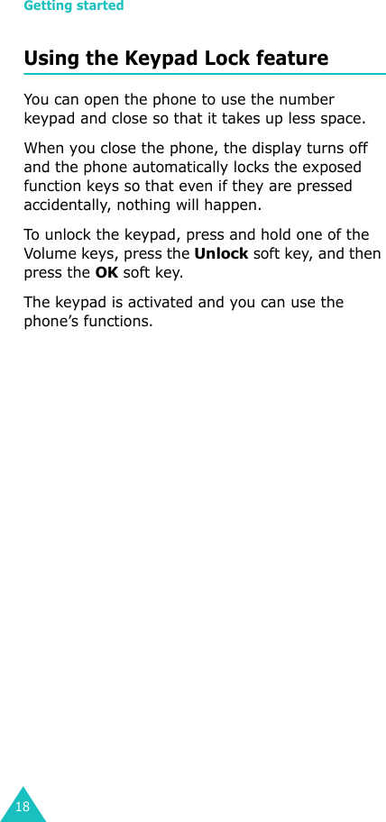 Getting started18Using the Keypad Lock featureYou can open the phone to use the number keypad and close so that it takes up less space.When you close the phone, the display turns off and the phone automatically locks the exposed function keys so that even if they are pressed accidentally, nothing will happen. To unlock the keypad, press and hold one of the Volume keys, press the Unlock soft key, and then press the OK soft key.The keypad is activated and you can use the phone’s functions.