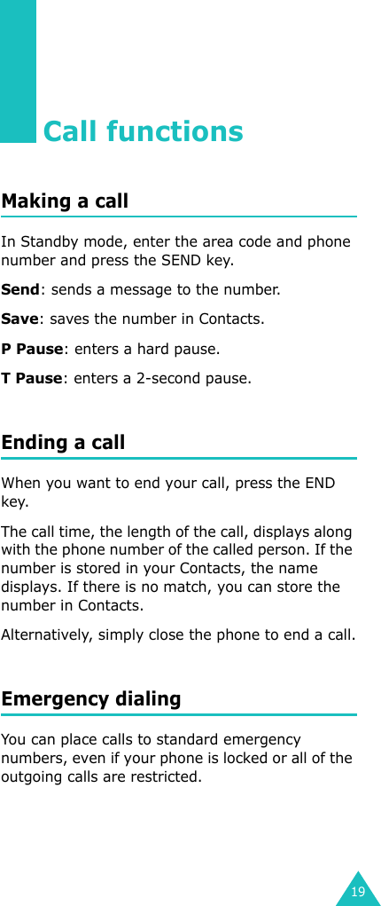 19Call functionsMaking a callIn Standby mode, enter the area code and phone number and press the SEND key.Send: sends a message to the number.Save: saves the number in Contacts.P Pause: enters a hard pause.T Pause: enters a 2-second pause.Ending a callWhen you want to end your call, press the END key. The call time, the length of the call, displays along with the phone number of the called person. If the number is stored in your Contacts, the name displays. If there is no match, you can store the number in Contacts. Alternatively, simply close the phone to end a call.Emergency dialingYou can place calls to standard emergency numbers, even if your phone is locked or all of the outgoing calls are restricted. 