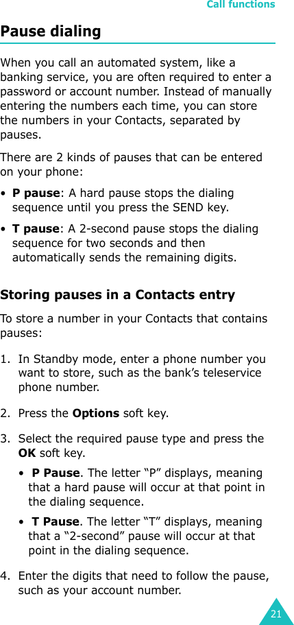 Call functions21Pause dialingWhen you call an automated system, like a banking service, you are often required to enter a password or account number. Instead of manually entering the numbers each time, you can store the numbers in your Contacts, separated by pauses.There are 2 kinds of pauses that can be entered on your phone:•P pause: A hard pause stops the dialing sequence until you press the SEND key.•T pause: A 2-second pause stops the dialing sequence for two seconds and then automatically sends the remaining digits.Storing pauses in a Contacts entryTo store a number in your Contacts that contains pauses:1. In Standby mode, enter a phone number you want to store, such as the bank’s teleservice phone number. 2. Press the Options soft key. 3. Select the required pause type and press the OK soft key.•  P Pause. The letter “P” displays, meaning that a hard pause will occur at that point in the dialing sequence. •  T Pause. The letter “T” displays, meaning that a “2-second” pause will occur at that point in the dialing sequence. 4. Enter the digits that need to follow the pause, such as your account number.