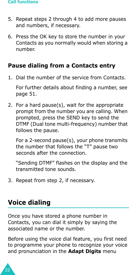 Call functions225. Repeat steps 2 through 4 to add more pauses and numbers, if necessary.6. Press the OK key to store the number in your Contacts as you normally would when storing a number.Pause dialing from a Contacts entry1. Dial the number of the service from Contacts.For further details about finding a number, see page 51.2. For a hard pause(s), wait for the appropriate prompt from the number you are calling. When prompted, press the SEND key to send the DTMF (Dual tone multi-frequency) number that follows the pause.For a 2-second pause(s), your phone transmits the number that follows the “T” pause two seconds after the connection. “Sending DTMF” flashes on the display and the transmitted tone sounds.3. Repeat from step 2, if necessary.Voice dialingOnce you have stored a phone number in Contacts, you can dial it simply by saying the associated name or the number.Before using the voice dial feature, you first need to programme your phone to recognize your voice and pronunciation in the Adapt Digits menu 