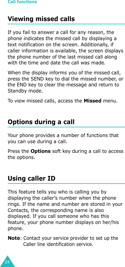 Call functions24Viewing missed callsIf you fail to answer a call for any reason, the phone indicates the missed call by displaying a text notification on the screen. Additionally, if caller information is available, the screen displays the phone number of the last missed call along with the time and date the call was made.When the display informs you of the missed call, press the SEND key to dial the missed number, or the END key to clear the message and return to Standby mode.To view missed calls, access the Missed menu. Options during a callYour phone provides a number of functions that you can use during a call. Press the Options soft key during a call to access the options.Using caller IDThis feature tells you who is calling you by displaying the caller’s number when the phone rings. If the name and number are stored in your Contacts, the corresponding name is also displayed. If you call someone who has this feature, your phone number displays on her/his phone.Note: Contact your service provider to set up the Caller line identification service.