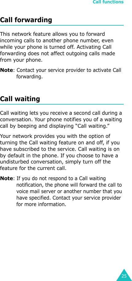Call functions25Call forwardingThis network feature allows you to forward incoming calls to another phone number, even while your phone is turned off. Activating Call forwarding does not affect outgoing calls made from your phone. Note: Contact your service provider to activate Call forwarding.Call waitingCall waiting lets you receive a second call during a conversation. Your phone notifies you of a waiting call by beeping and displaying “Call waiting.” Your network provides you with the option of turning the Call waiting feature on and off, if you have subscribed to the service. Call waiting is on by default in the phone. If you choose to have a undisturbed conversation, simply turn off the feature for the current call.Note: If you do not respond to a Call waiting notification, the phone will forward the call to voice mail server or another number that you have specified. Contact your service provider for more information. 