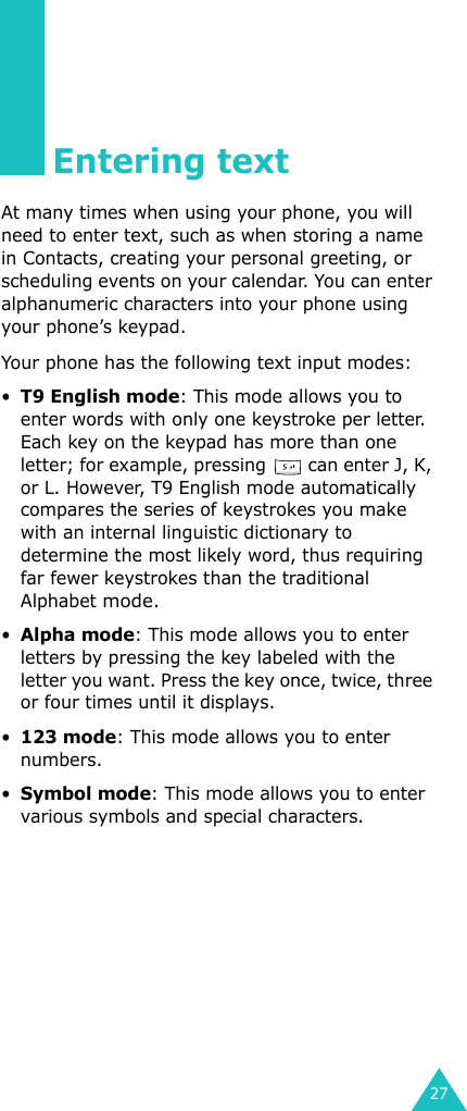 27Entering textAt many times when using your phone, you will need to enter text, such as when storing a name in Contacts, creating your personal greeting, or scheduling events on your calendar. You can enter alphanumeric characters into your phone using your phone’s keypad.Your phone has the following text input modes:•T9 English mode: This mode allows you to enter words with only one keystroke per letter. Each key on the keypad has more than one letter; for example, pressing   can enter J, K, or L. However, T9 English mode automatically compares the series of keystrokes you make with an internal linguistic dictionary to determine the most likely word, thus requiring far fewer keystrokes than the traditional Alphabet mode.•Alpha mode: This mode allows you to enter letters by pressing the key labeled with the letter you want. Press the key once, twice, three or four times until it displays.•123 mode: This mode allows you to enter numbers.•Symbol mode: This mode allows you to enter various symbols and special characters.