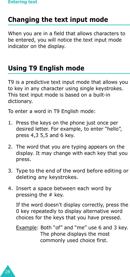 Entering text28Changing the text input modeWhen you are in a field that allows characters to be entered, you will notice the text input mode indicator on the display.Using T9 English modeT9 is a predictive text input mode that allows you to key in any character using single keystrokes. This text input mode is based on a built-in dictionary.To enter a word in T9 English mode: 1. Press the keys on the phone just once per desired letter. For example, to enter “hello”, press 4,3 5,5 and 6 key.2. The word that you are typing appears on the display. It may change with each key that you press.3.Type to the end of the word before editing or deleting any keystrokes.4. Insert a space between each word by pressing the # key.If the word doesn’t display correctly, press the 0 key repeatedly to display alternative word choices for the keys that you have pressed.Example: Both “of” and “me” use 6 and 3 key. The phone displays the most commonly used choice first.