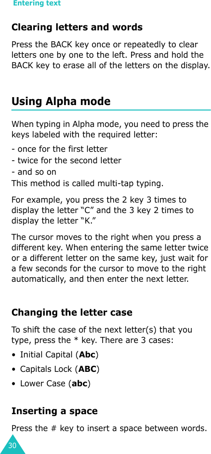 Entering text30Clearing letters and wordsPress the BACK key once or repeatedly to clear letters one by one to the left. Press and hold the BACK key to erase all of the letters on the display.Using Alpha modeWhen typing in Alpha mode, you need to press the keys labeled with the required letter:- once for the first letter- twice for the second letter- and so onThis method is called multi-tap typing.For example, you press the 2 key 3 times to display the letter “C” and the 3 key 2 times to display the letter “K.” The cursor moves to the right when you press a different key. When entering the same letter twice or a different letter on the same key, just wait for a few seconds for the cursor to move to the right automatically, and then enter the next letter.Changing the letter caseTo shift the case of the next letter(s) that you type, press the * key. There are 3 cases: • Initial Capital (Abc)•Capitals Lock (ABC)•Lower Case (abc)Inserting a spacePress the # key to insert a space between words.