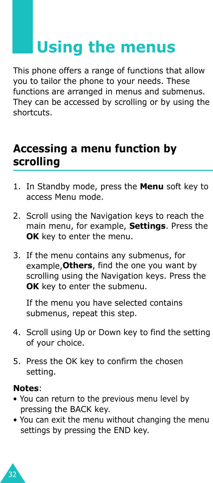 32Using the menusThis phone offers a range of functions that allow you to tailor the phone to your needs. These functions are arranged in menus and submenus. They can be accessed by scrolling or by using the shortcuts.Accessing a menu function by scrolling1. In Standby mode, press the Menu soft key to access Menu mode. 2. Scroll using the Navigation keys to reach the main menu, for example, Settings. Press the OK key to enter the menu.3. If the menu contains any submenus, for example,Others, find the one you want by scrolling using the Navigation keys. Press the OK key to enter the submenu. If the menu you have selected contains submenus, repeat this step.4. Scroll using Up or Down key to find the setting of your choice. 5. Press the OK key to confirm the chosen setting. Notes: • You can return to the previous menu level by pressing the BACK key. • You can exit the menu without changing the menu settings by pressing the END key.