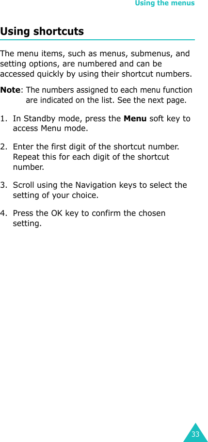 Using the menus33Using shortcutsThe menu items, such as menus, submenus, and setting options, are numbered and can be accessed quickly by using their shortcut numbers. Note: The numbers assigned to each menu function are indicated on the list. See the next page. 1. In Standby mode, press the Menu soft key to access Menu mode.2. Enter the first digit of the shortcut number. Repeat this for each digit of the shortcut number.3. Scroll using the Navigation keys to select the setting of your choice.4. Press the OK key to confirm the chosen setting.