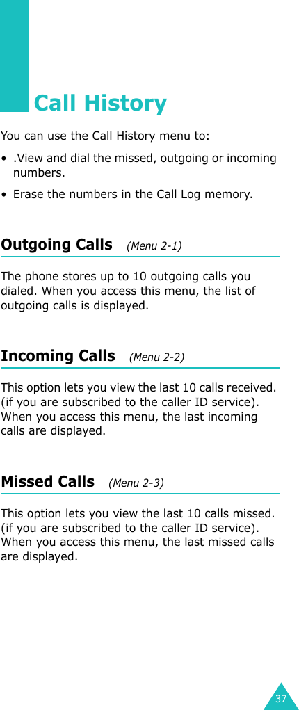 37Call HistoryYou can use the Call History menu to:• .View and dial the missed, outgoing or incoming numbers.• Erase the numbers in the Call Log memory.Outgoing Calls   (Menu 2-1)The phone stores up to 10 outgoing calls you dialed. When you access this menu, the list of outgoing calls is displayed.Incoming Calls   (Menu 2-2)This option lets you view the last 10 calls received. (if you are subscribed to the caller ID service). When you access this menu, the last incoming calls are displayed.Missed Calls   (Menu 2-3)This option lets you view the last 10 calls missed. (if you are subscribed to the caller ID service). When you access this menu, the last missed calls are displayed.