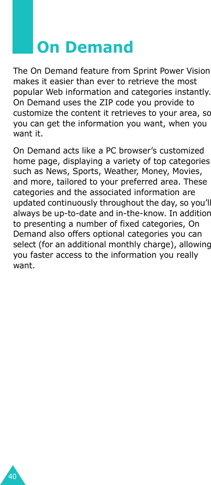 40On DemandThe On Demand feature from Sprint Power Vision makes it easier than ever to retrieve the most popular Web information and categories instantly. On Demand uses the ZIP code you provide to customize the content it retrieves to your area, so you can get the information you want, when you want it.On Demand acts like a PC browser’s customized home page, displaying a variety of top categories such as News, Sports, Weather, Money, Movies, and more, tailored to your preferred area. These categories and the associated information are updated continuously throughout the day, so you’ll always be up-to-date and in-the-know. In addition to presenting a number of fixed categories, On Demand also offers optional categories you can select (for an additional monthly charge), allowing you faster access to the information you really want.