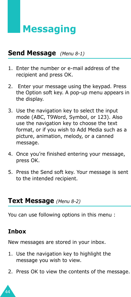 44MessagingSend Message  (Menu 8-1)1. Enter the number or e-mail address of the recipient and press OK.2.  Enter your message using the keypad. Press the Option soft key. A pop-up menu appears in the display.3. Use the navigation key to select the input mode (ABC, T9Word, Symbol, or 123). Also use the navigation key to choose the text format, or if you wish to Add Media such as a picture, animation, melody, or a canned message.4. Once you’re finished entering your message, press OK.5. Press the Send soft key. Your message is sent to the intended recipient.Text Message (Menu 8-2)You can use following options in this menu :InboxNew messages are stored in your inbox.1. Use the navigation key to highlight the message you wish to view.2. Press OK to view the contents of the message.