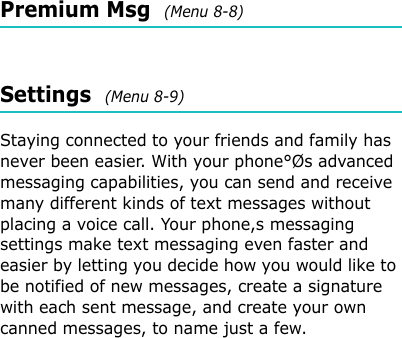 Premium Msg  (Menu 8-8)Settings  (Menu 8-9) Staying connected to your friends and family has never been easier. With your phone°Øs advanced messaging capabilities, you can send and receive many different kinds of text messages without placing a voice call. Your phone,s messaging settings make text messaging even faster and easier by letting you decide how you would like to be notified of new messages, create a signature with each sent message, and create your own canned messages, to name just a few.