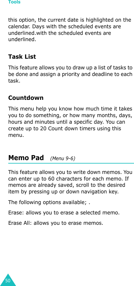 Tools50this option, the current date is highlighted on the calendar. Days with the scheduled events are underlined.with the scheduled events are underlined. Task List This feature allows you to draw up a list of tasks to be done and assign a priority and deadline to each task.CountdownThis menu help you know how much time it takes you to do something, or how many months, days, hours and minutes until a specific day. You can create up to 20 Count down timers using this menu.Memo Pad   (Menu 9-6)This feature allows you to write down memos. You can enter up to 60 characters for each memo. If memos are already saved, scroll to the desired item by pressing up or down navigation key.The following options available; .Erase: allows you to erase a selected memo.Erase All: allows you to erase memos.