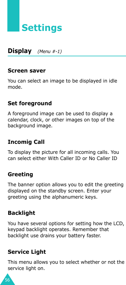 56SettingsDisplay   (Menu #-1)Screen saverYou can select an image to be displayed in idle mode.Set foregroundA foreground image can be used to display a calendar, clock, or other images on top of the background image.Incomig CallTo display the picture for all incoming calls. You can select either With Caller ID or No Caller IDGreetingThe banner option allows you to edit the greeting displayed on the standby screen. Enter your greeting using the alphanumeric keys.BacklightYou have several options for setting how the LCD, keypad backlight operates. Remember that backlight use drains your battery faster.Service LightThis menu allows you to select whether or not the service light on.