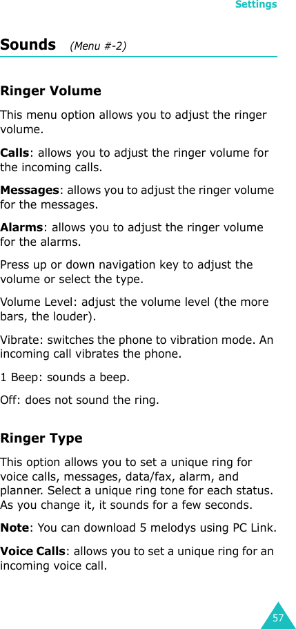 Settings57Sounds   (Menu #-2)Ringer VolumeThis menu option allows you to adjust the ringer volume.Calls: allows you to adjust the ringer volume for the incoming calls.Messages: allows you to adjust the ringer volume for the messages.Alarms: allows you to adjust the ringer volume for the alarms.Press up or down navigation key to adjust the volume or select the type.Volume Level: adjust the volume level (the more bars, the louder).Vibrate: switches the phone to vibration mode. An incoming call vibrates the phone.1 Beep: sounds a beep. Off: does not sound the ring.Ringer Type   This option allows you to set a unique ring for voice calls, messages, data/fax, alarm, and planner. Select a unique ring tone for each status. As you change it, it sounds for a few seconds.Note: You can download 5 melodys using PC Link.Voice Calls: allows you to set a unique ring for an incoming voice call.