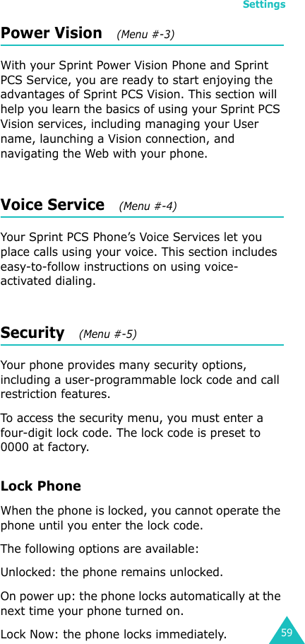 Settings59Power Vision   (Menu #-3) With your Sprint Power Vision Phone and Sprint PCS Service, you are ready to start enjoying the advantages of Sprint PCS Vision. This section will help you learn the basics of using your Sprint PCS Vision services, including managing your User name, launching a Vision connection, and navigating the Web with your phone.Voice Service   (Menu #-4)Your Sprint PCS Phone’s Voice Services let you place calls using your voice. This section includes easy-to-follow instructions on using voice-activated dialing.Security   (Menu #-5) Your phone provides many security options, including a user-programmable lock code and call restriction features.To access the security menu, you must enter a four-digit lock code. The lock code is preset to 0000 at factory.Lock PhoneWhen the phone is locked, you cannot operate the phone until you enter the lock code.The following options are available:Unlocked: the phone remains unlocked.On power up: the phone locks automatically at the next time your phone turned on.Lock Now: the phone locks immediately.