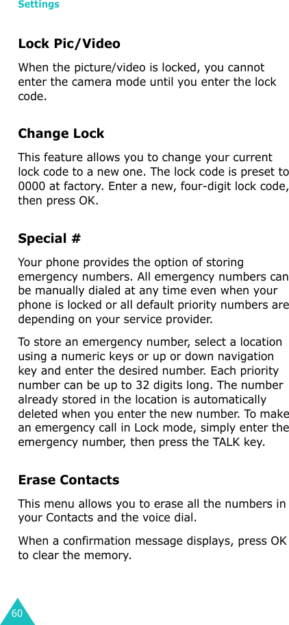 Settings60Lock Pic/VideoWhen the picture/video is locked, you cannot enter the camera mode until you enter the lock code.Change LockThis feature allows you to change your current lock code to a new one. The lock code is preset to 0000 at factory. Enter a new, four-digit lock code, then press OK.Special #Your phone provides the option of storing emergency numbers. All emergency numbers can be manually dialed at any time even when your phone is locked or all default priority numbers are depending on your service provider.To store an emergency number, select a location using a numeric keys or up or down navigation key and enter the desired number. Each priority number can be up to 32 digits long. The number already stored in the location is automatically deleted when you enter the new number. To make an emergency call in Lock mode, simply enter the emergency number, then press the TALK key.Erase ContactsThis menu allows you to erase all the numbers in your Contacts and the voice dial.When a confirmation message displays, press OK to clear the memory.