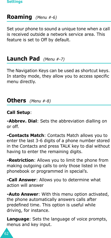 Settings62Roaming  (Menu #-6)Set your phone to sound a unique tone when a call is received outside a network service area. This feature is set to Off by default.Launch Pad  (Menu #-7)The Navigation Keys can be used as shortcut keys. In stanby mode, they allow you to access specific menu directly.Others  (Menu #-8)Call Setup: -Abbrev. Dial: Sets the abbreviation dialling on or off.-Contacts Match: Contacts Match allows you to enter the last 3-6 digits of a phone number stored in the Contacts and press TALK key to dial without having to enter the remaining digits.-Restriction: Allows you to limit the phone from making outgoing calls to only those listed in the phonebook or programmed in special’s.-Call Answer: Allows you to determine what action will answer-Auto Answer: With this menu option activated, the phone automatically answers calls after predefined time. This option is useful while driving, for instance.Language: Sets the language of voice prompts, menus and key input.
