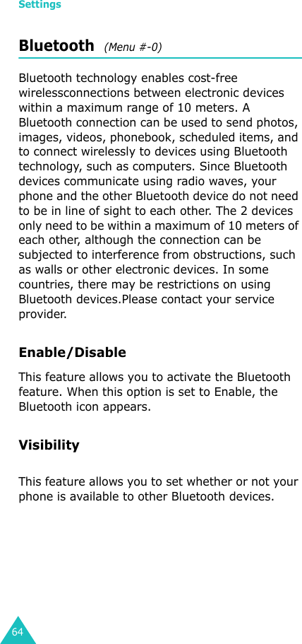 Settings64Bluetooth  (Menu #-0)Bluetooth technology enables cost-free wirelessconnections between electronic devices within a maximum range of 10 meters. A Bluetooth connection can be used to send photos, images, videos, phonebook, scheduled items, and to connect wirelessly to devices using Bluetooth technology, such as computers. Since Bluetooth devices communicate using radio waves, your phone and the other Bluetooth device do not need to be in line of sight to each other. The 2 devices only need to be within a maximum of 10 meters of each other, although the connection can be subjected to interference from obstructions, such as walls or other electronic devices. In some countries, there may be restrictions on using Bluetooth devices.Please contact your service provider.Enable/Disable This feature allows you to activate the Bluetooth feature. When this option is set to Enable, the Bluetooth icon appears.VisibilityThis feature allows you to set whether or not your phone is available to other Bluetooth devices.