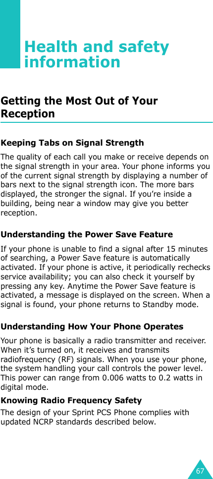 67Health and safety informationGetting the Most Out of Your ReceptionKeeping Tabs on Signal StrengthThe quality of each call you make or receive depends on the signal strength in your area. Your phone informs you of the current signal strength by displaying a number of bars next to the signal strength icon. The more bars displayed, the stronger the signal. If you’re inside a building, being near a window may give you better reception.Understanding the Power Save FeatureIf your phone is unable to find a signal after 15 minutes of searching, a Power Save feature is automatically activated. If your phone is active, it periodically rechecks service availability; you can also check it yourself by pressing any key. Anytime the Power Save feature is activated, a message is displayed on the screen. When a signal is found, your phone returns to Standby mode.Understanding How Your Phone OperatesYour phone is basically a radio transmitter and receiver. When it’s turned on, it receives and transmits radiofrequency (RF) signals. When you use your phone, the system handling your call controls the power level. This power can range from 0.006 watts to 0.2 watts in digital mode.Knowing Radio Frequency SafetyThe design of your Sprint PCS Phone complies with updated NCRP standards described below.