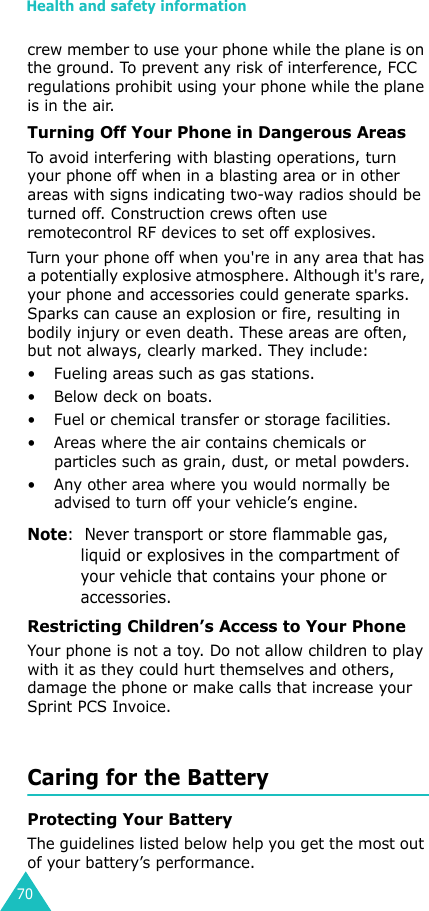 Health and safety information70crew member to use your phone while the plane is on the ground. To prevent any risk of interference, FCC regulations prohibit using your phone while the plane is in the air.Turning Off Your Phone in Dangerous AreasTo avoid interfering with blasting operations, turn your phone off when in a blasting area or in other areas with signs indicating two-way radios should be turned off. Construction crews often use remotecontrol RF devices to set off explosives.Turn your phone off when you&apos;re in any area that has a potentially explosive atmosphere. Although it&apos;s rare, your phone and accessories could generate sparks. Sparks can cause an explosion or fire, resulting in bodily injury or even death. These areas are often, but not always, clearly marked. They include:• Fueling areas such as gas stations.• Below deck on boats.• Fuel or chemical transfer or storage facilities.• Areas where the air contains chemicals or particles such as grain, dust, or metal powders.• Any other area where you would normally be advised to turn off your vehicle’s engine.Note:  Never transport or store flammable gas, liquid or explosives in the compartment of your vehicle that contains your phone or accessories.Restricting Children’s Access to Your PhoneYour phone is not a toy. Do not allow children to play with it as they could hurt themselves and others, damage the phone or make calls that increase your Sprint PCS Invoice.Caring for the BatteryProtecting Your BatteryThe guidelines listed below help you get the most out of your battery’s performance.